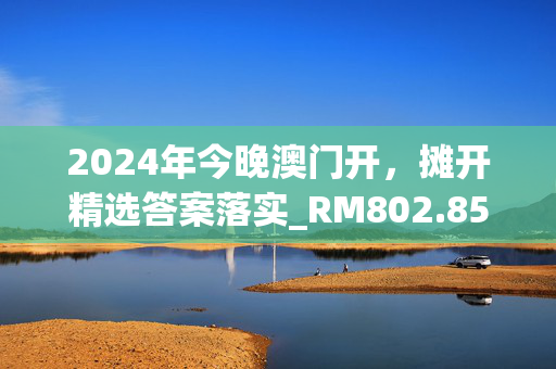 2024年今晚澳门开，摊开精选答案落实_RM802.856