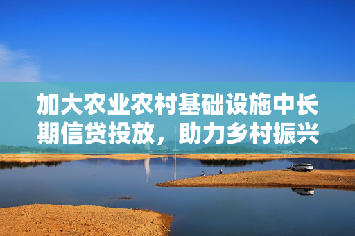 加大农业农村基础设施中长期信贷投放，助力乡村振兴与农业现代化新动力