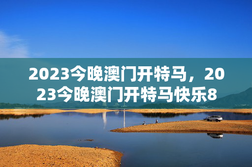 2023今晚澳门开特马，2023今晚澳门开特马快乐8