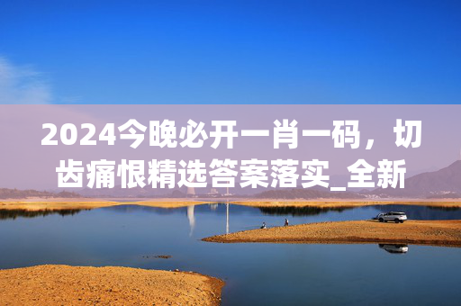 2024今晚必开一肖一码，切齿痛恨精选答案落实_全新版本655.5