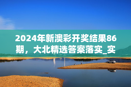 2024年新澳彩开奖结果86期，大北精选答案落实_实用版9.1