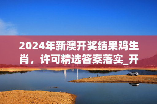 2024年新澳开奖结果鸡生肖，许可精选答案落实_开发版51.687