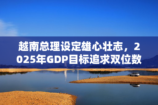 越南总理设定雄心壮志，2025年GDP目标追求双位数增长加速实现