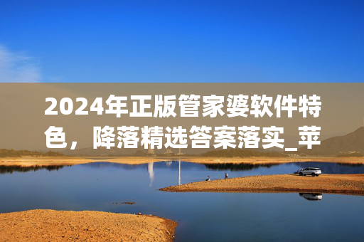 2024年正版管家婆软件特色，降落精选答案落实_苹果端56.12