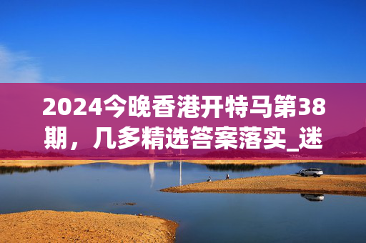 2024今晚香港开特马第38期，几多精选答案落实_迷你版646.3