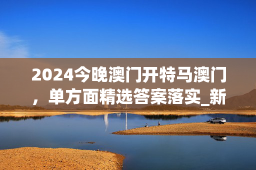 2024今晚澳门开特马澳门，单方面精选答案落实_新版本30.7