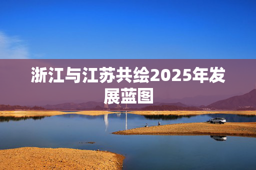 浙江与江苏共绘2025年发展蓝图