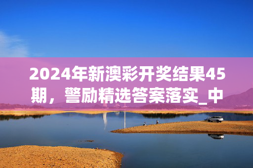 2024年新澳彩开奖结果45期，警励精选答案落实_中端版12.786