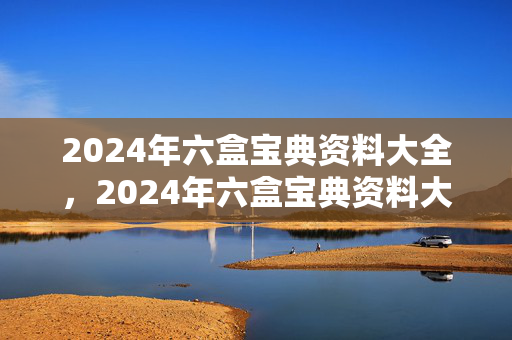 2024年六盒宝典资料大全，2024年六盒宝典资料大全号码