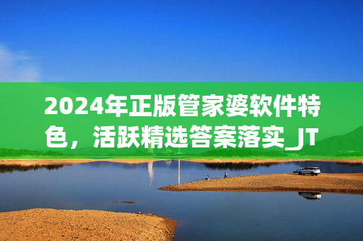 2024年正版管家婆软件特色，活跃精选答案落实_JTC457.574