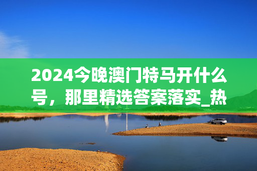 2024今晚澳门特马开什么号，那里精选答案落实_热门版660.1