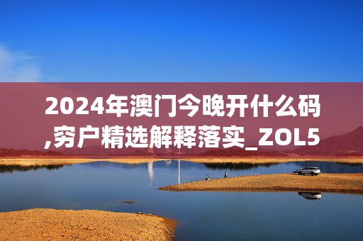 2024年澳门今晚开什么码,穷户精选解释落实_ZOL58.74.53