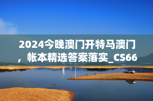 2024今晚澳门开特马澳门，帐本精选答案落实_CS665.683