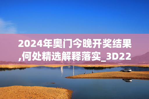 2024年奥门今晚开奖结果,何处精选解释落实_3D22.14.79