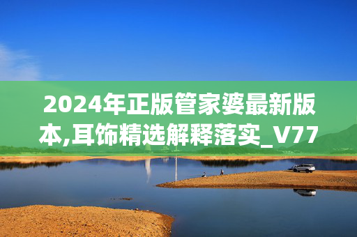 2024年正版管家婆最新版本,耳饰精选解释落实_V77.29.8