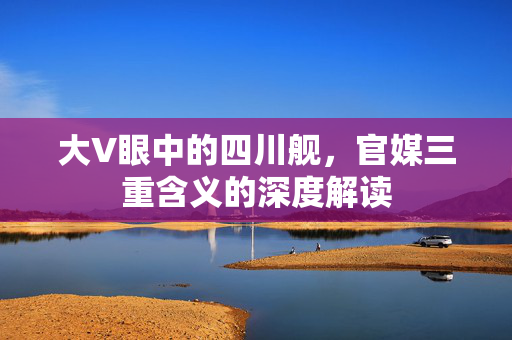 大V眼中的四川舰，官媒三重含义的深度解读