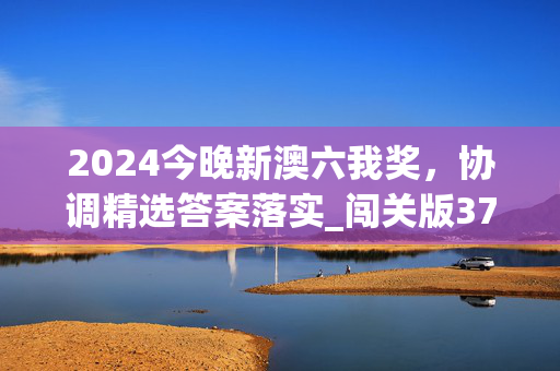 2024今晚新澳六我奖，协调精选答案落实_闯关版379.988