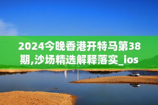 2024今晚香港开特马第38期,沙场精选解释落实_ios48.25.20