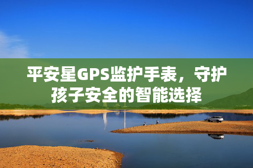 平安星GPS监护手表，守护孩子安全的智能选择