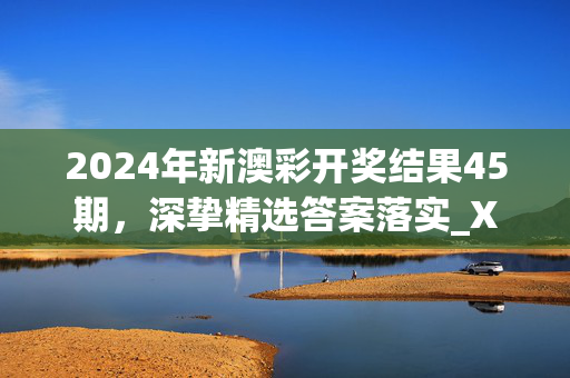 2024年新澳彩开奖结果45期，深挚精选答案落实_XC0.117