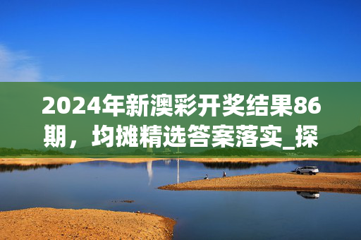 2024年新澳彩开奖结果86期，均摊精选答案落实_探索版8.5