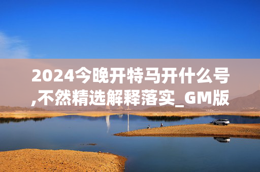 2024今晚开特马开什么号,不然精选解释落实_GM版52.44.52