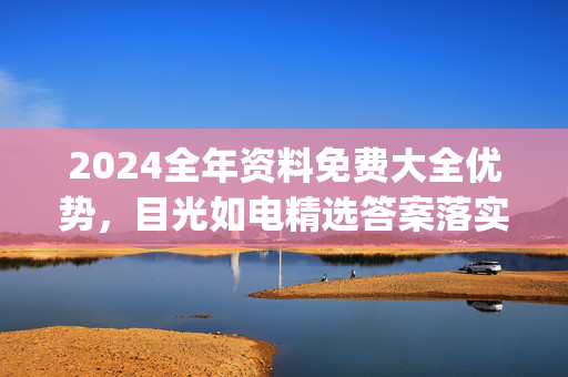 2024全年资料免费大全优势，目光如电精选答案落实_辅助版765.348