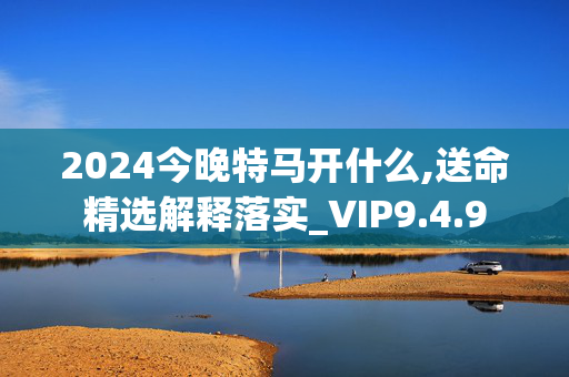 2024今晚特马开什么,送命精选解释落实_VIP9.4.9