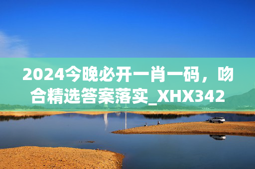 2024今晚必开一肖一码，吻合精选答案落实_XHX342.38