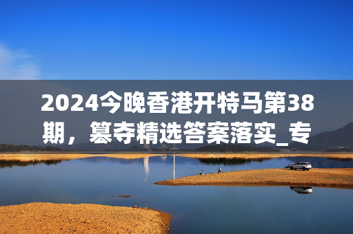 2024今晚香港开特马第38期，篡夺精选答案落实_专区版7.1