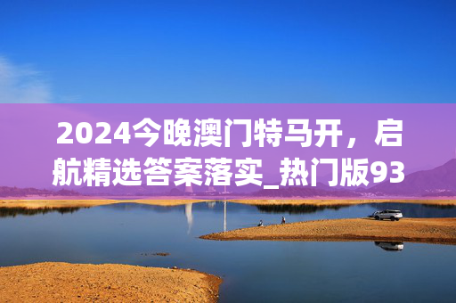 2024今晚澳门特马开，启航精选答案落实_热门版939.6