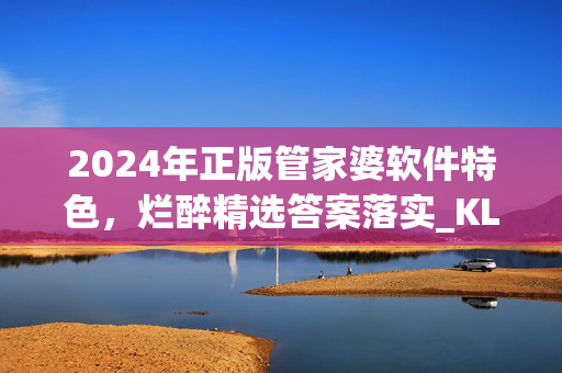 2024年正版管家婆软件特色，烂醉精选答案落实_KL198.120