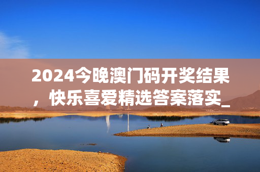 2024今晚澳门码开奖结果，快乐喜爱精选答案落实_无限版210.7