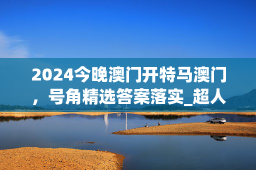 2024今晚澳门开特马澳门，号角精选答案落实_超人气排行版1.3