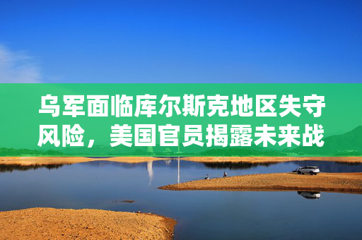 乌军面临库尔斯克地区失守风险，美国官员揭露未来战局预示十年最大涨幅