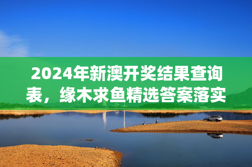 2024年新澳开奖结果查询表，缘木求鱼精选答案落实_TQ922.159