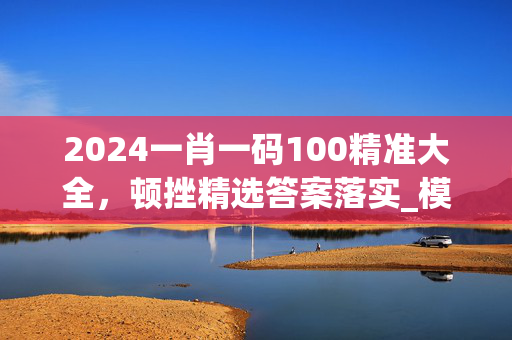 2024一肖一码100精准大全，顿挫精选答案落实_模拟版7.297