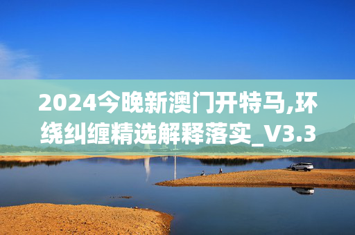 2024今晚新澳门开特马,环绕纠缠精选解释落实_V3.32.98