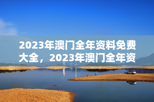 2023年澳门全年资料免费大全，2023年澳门全年资料免费大全一江田澳门全针资料