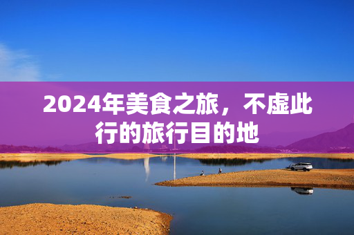 2024年美食之旅，不虚此行的旅行目的地