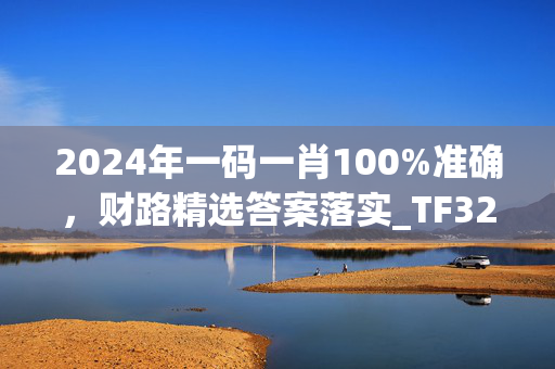 2024年一码一肖100%准确，财路精选答案落实_TF325.5