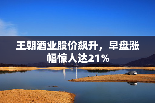 王朝酒业股价飙升，早盘涨幅惊人达21%