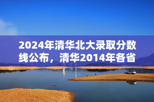 2024年清华北大录取分数线公布，清华2014年各省录取线