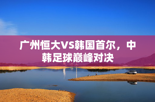 广州恒大VS韩国首尔，中韩足球巅峰对决