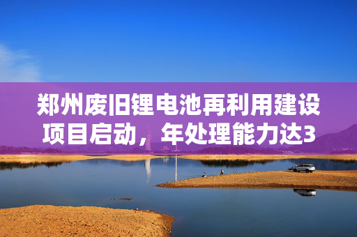 郑州废旧锂电池再利用建设项目启动，年处理能力达3万吨