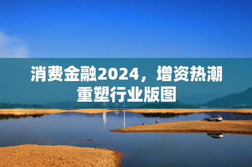 消费金融2024，增资热潮重塑行业版图