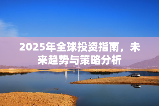 2025年全球投资指南，未来趋势与策略分析