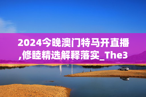 2024今晚澳门特马开直播,修睦精选解释落实_The30.35.30