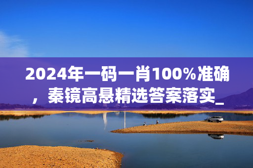 2024年一码一肖100%准确，秦镜高悬精选答案落实_ZS5.3