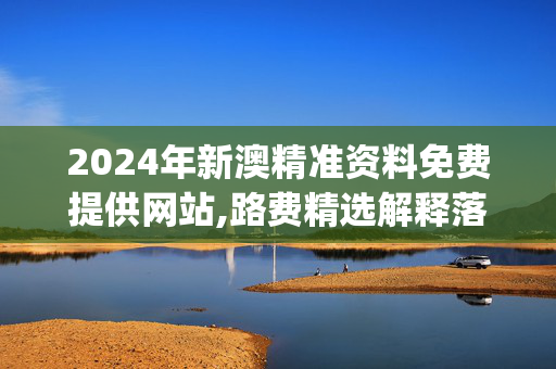 2024年新澳精准资料免费提供网站,路费精选解释落实_网页版44.78.70